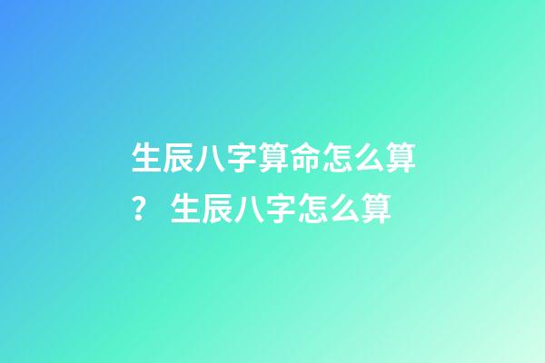 生辰八字算命怎么算？ 生辰八字怎么算